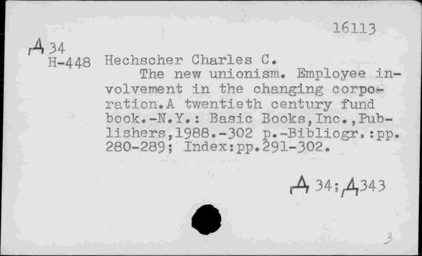 ﻿16113
A 34
H-448
Hechscher Charles C.
The new unionism. Employee in volvement in the changing corpo.-ration.A twentieth century fund book.-N.Y.: Basic Books,Inc.,Publishers, 1988. -302 p.-Bibliogr,:pp 280-289; Index:pp.291-302.
A 34^343